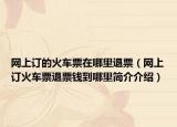 网上订的火车票在哪里退票（网上订火车票退票钱到哪里简介介绍）