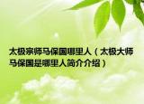 太极宗师马保国哪里人（太极大师马保国是哪里人简介介绍）