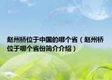 赵州桥位于中国的哪个省（赵州桥位于哪个省份简介介绍）