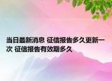 当日最新消息 征信报告多久更新一次 征信报告有效期多久