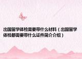 出国留学体检需要带什么材料（出国留学体检都需要带什么证件简介介绍）