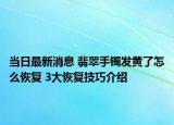 当日最新消息 翡翠手镯发黄了怎么恢复 3大恢复技巧介绍