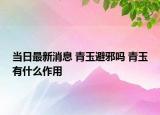当日最新消息 青玉避邪吗 青玉有什么作用