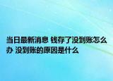 当日最新消息 钱存了没到账怎么办 没到账的原因是什么
