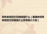特殊类型招生控制线指什么（普通类特殊类型招生控制线什么意思简介介绍）
