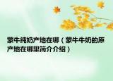 蒙牛纯奶产地在哪（蒙牛牛奶的原产地在哪里简介介绍）