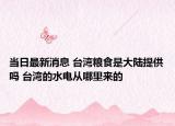 当日最新消息 台湾粮食是大陆提供吗 台湾的水电从哪里来的