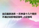当日最新消息 一天申请十几个网贷不通过会影响征信吗 上征信吗