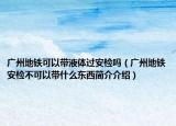 广州地铁可以带液体过安检吗（广州地铁安检不可以带什么东西简介介绍）
