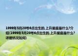 1999年5月20号6点出生的,上升星座是什么?介绍(1999年5月20号6点出生的,上升星座是什么?详细情况如何)