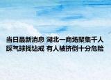 当日最新消息 湖北一商场聚集千人踩气球找钻戒 有人被挤倒十分危险