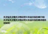 天津站天津南天津西这些火车站分别在哪介绍(天津站天津南天津西这些火车站分别在哪详细情况如何)