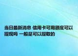 当日最新消息 信用卡可用额度可以提现吗 一般是可以提取的