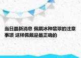 当日最新消息 佩戴冰种翡翠的注意事项 这样佩戴是最正确的