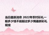 当日最新消息 2022年农村彩礼一般多少钱不能超过多少揭最新彩礼规定