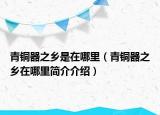 青铜器之乡是在哪里（青铜器之乡在哪里简介介绍）