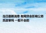 当日最新消息 有网贷会影响公务员政审吗 一般不会的