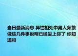 当日最新消息 异性相处中男人频繁做这几件事说明已经爱上你了 你知道吗