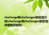 challenge和challenged的区别介绍(challenge和challenged的区别详细情况如何)