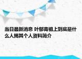 当日最新消息 叶郁青祖上到底是什么人揭其个人资料简介