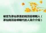 被誉为茶仙茶圣的陆羽是哪朝人（茶仙陆羽是哪朝代的人简介介绍）
