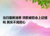 当日最新消息 贷款被拒会上征信吗 其实不用担心
