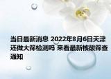 当日最新消息 2022年8月6日天津还做大筛检测吗 来看最新核酸筛查通知