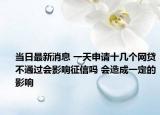 当日最新消息 一天申请十几个网贷不通过会影响征信吗 会造成一定的影响