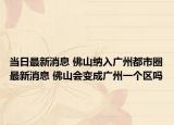 当日最新消息 佛山纳入广州都市圈最新消息 佛山会变成广州一个区吗