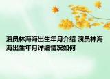 演员林海海出生年月介绍 演员林海海出生年月详细情况如何
