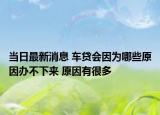 当日最新消息 车贷会因为哪些原因办不下来 原因有很多