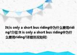 It(is only a short bus riding中为什么要用riding?介绍 It is only a short bus riding中为什么要用riding?详细情况如何)