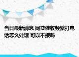 当日最新消息 网贷催收频繁打电话怎么处理 可以不接吗