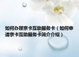 如何办理京卡互助服务卡（如何申请京卡互助服务卡简介介绍）