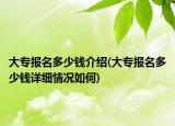 大专报名多少钱介绍(大专报名多少钱详细情况如何)
