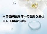 当日最新消息 玉一般戴多久就认主人 玉要怎么清洗