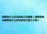 邯郸有什么好玩的地方在哪里（邯郸购物去哪里有什么好玩的地方简介介绍）