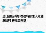 当日最新消息 微信转账未入账能追回吗 转账会限额