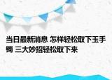 当日最新消息 怎样轻松取下玉手镯 三大妙招轻松取下来