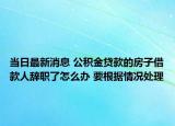 当日最新消息 公积金贷款的房子借款人辞职了怎么办 要根据情况处理