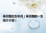 吴召国出生年月（吴召国的一生简介介绍）