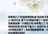 她帮我口了(给我吸她的乳房 因为她下面太小 我进不去 做了6分钟就没做了（我所说的都是她第一次做的介绍 她帮我口了 给我吸她的乳房 因为她下面太小 我进不去 做了6分钟就没做了（我所说的都是她第一次做的详细情况如何)