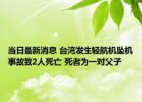 当日最新消息 台湾发生轻航机坠机事故致2人死亡 死者为一对父子