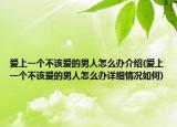 爱上一个不该爱的男人怎么办介绍(爱上一个不该爱的男人怎么办详细情况如何)