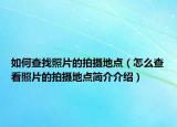 如何查找照片的拍摄地点（怎么查看照片的拍摄地点简介介绍）