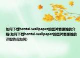 如何下载hentai-wallpaper的图片要原始的介绍(如何下载hentai-wallpaper的图片要原始的详细情况如何)