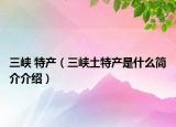 三峡 特产（三峡土特产是什么简介介绍）