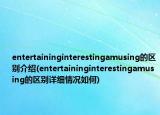 entertaininginterestingamusing的区别介绍(entertaininginterestingamusing的区别详细情况如何)