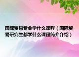 国际贸易专业学什么课程（国际贸易研究生都学什么课程简介介绍）