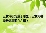 三女河机场属于哪里（三女河机场是哪里简介介绍）